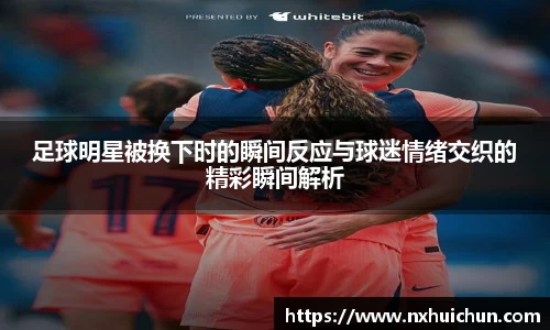 足球明星被换下时的瞬间反应与球迷情绪交织的精彩瞬间解析